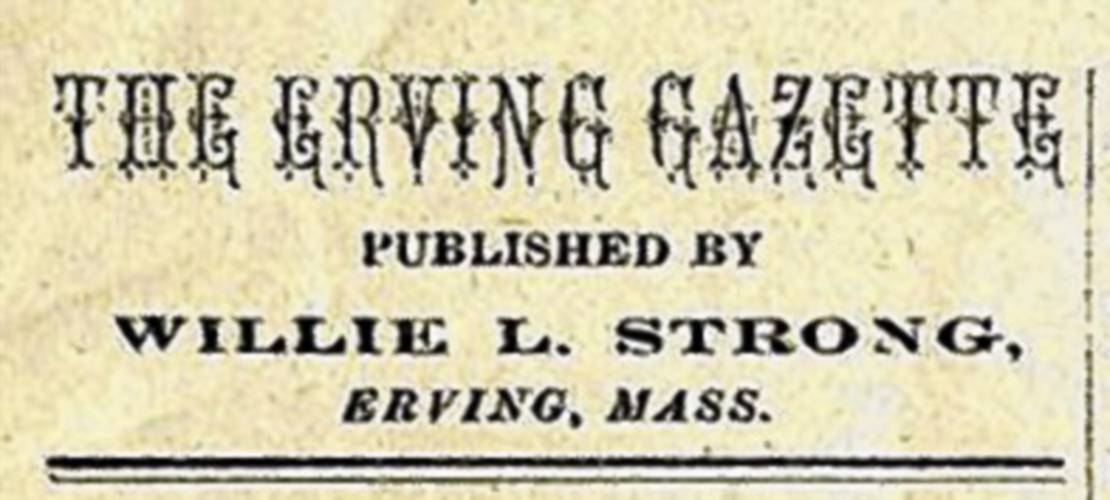 The masthead of the Erving Gazette, which was published from 1883-1885, announces Willie L. Strong as the publisher. Strong published this paper beginning at age 9. When his family moved to Millers Falls, the paper became known as the Millers Falls News.